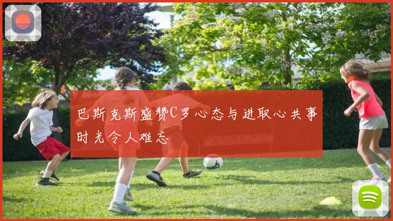 巴斯克斯盛赞C罗心态与进取心共事时光令人难忘