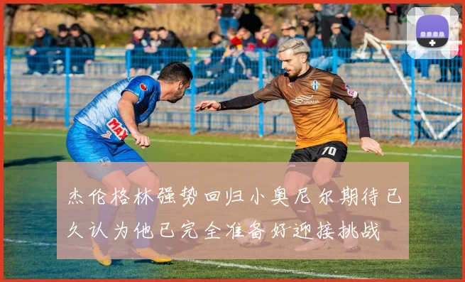 杰伦格林强势回归小奥尼尔期待已久认为他已完全准备好迎接挑战