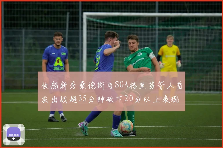 快船新秀桑德斯与SGA格里芬等人首发出战超35分钟砍下20分以上表现亮眼