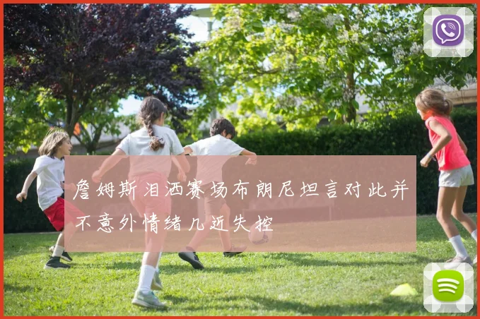 詹姆斯泪洒赛场布朗尼坦言对此并不意外情绪几近失控
