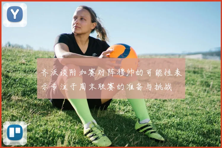 齐沃谈附加赛对阵穆帅的可能性表示专注于周末联赛的准备与挑战