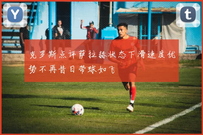 克罗斯点评萨拉赫状态下滑速度优势不再昔日带球如飞