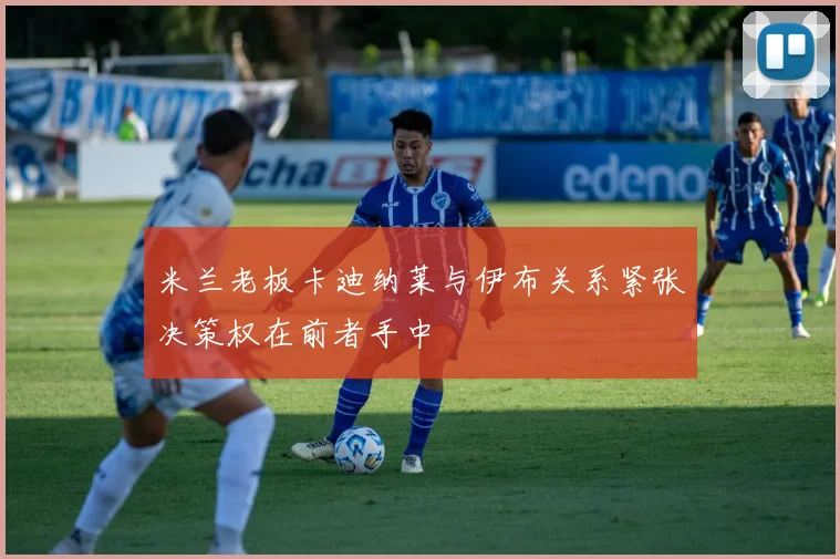 米兰老板卡迪纳莱与伊布关系紧张决策权在前者手中