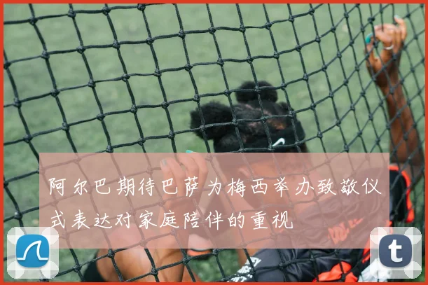阿尔巴期待巴萨为梅西举办致敬仪式表达对家庭陪伴的重视