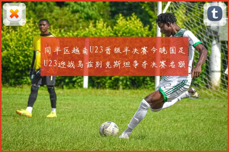 同半区越南U23晋级半决赛今晚国足U23迎战乌兹别克斯坦争夺决赛名额
