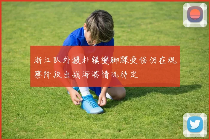 浙江队外援朴镇燮脚踝受伤仍在观察阶段出战海港情况待定