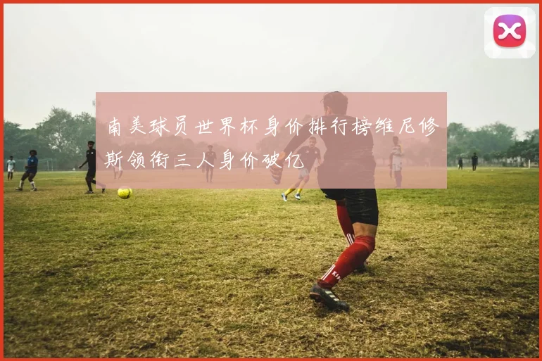 南美球员世界杯身价排行榜维尼修斯领衔三人身价破亿
