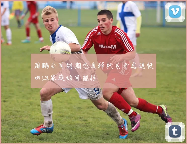 周鹏合同到期态度释然或考虑退役回归家庭的可能性