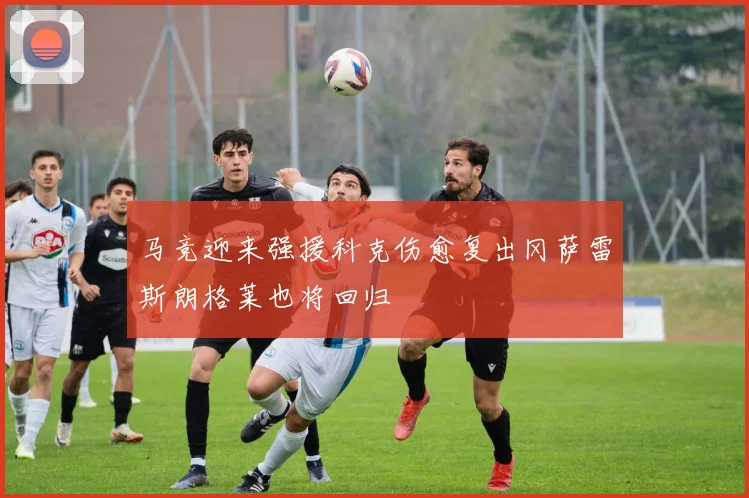 马竞迎来强援科克伤愈复出冈萨雷斯朗格莱也将回归
