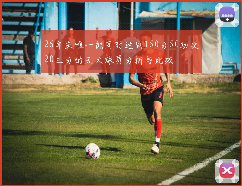 26年来唯一能同时达到150分50助攻20三分的五大球员分析与比较