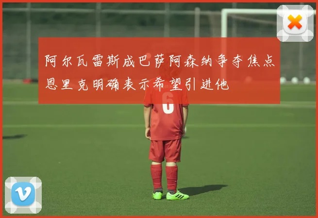 阿尔瓦雷斯成巴萨阿森纳争夺焦点恩里克明确表示希望引进他