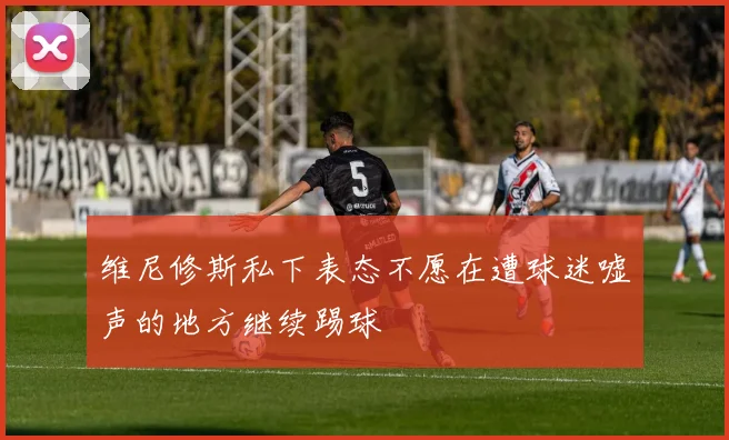 维尼修斯私下表态不愿在遭球迷嘘声的地方继续踢球
