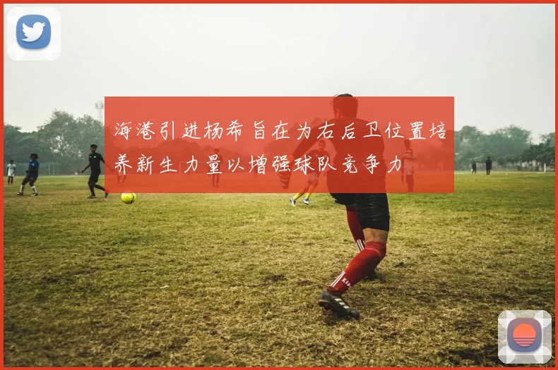 海港引进杨希旨在为右后卫位置培养新生力量以增强球队竞争力