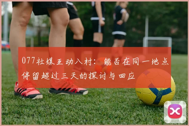 077社媒互动八村：能否在同一地点停留超过三天的探讨与回应