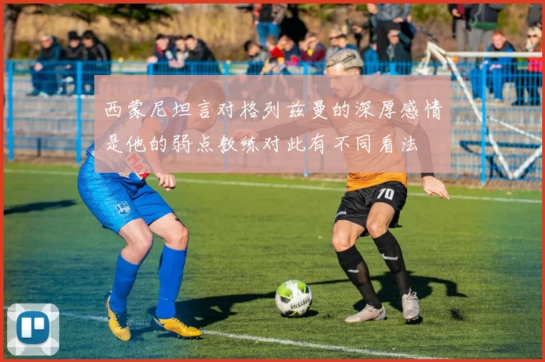 西蒙尼坦言对格列兹曼的深厚感情是他的弱点教练对此有不同看法